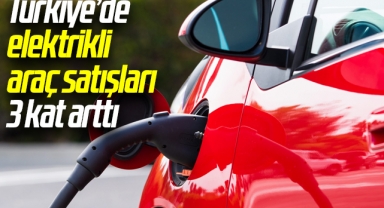Türkiye’de elektrikli araç satışları 3 kat arttı