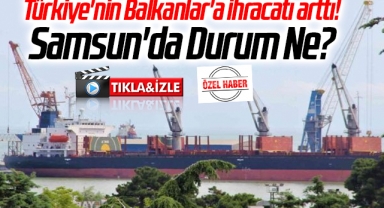 Türkiye'nin Balkanlar'a ihracatı arttı! Samsun'da Durum Ne?