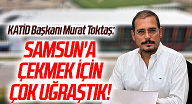 KATİD Başkanı Murat Toktaş: Samsun'a Çekmek İçin Çok Uğraştık!