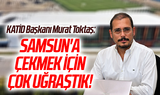 KATİD Başkanı Murat Toktaş: Samsun'a Çekmek İçin Çok Uğraştık!