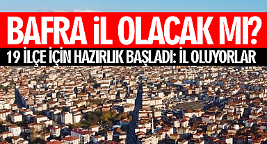 Bafra İl Olacak Mı? 19 ilçe için hazırlık başladı: İl oluyorlar