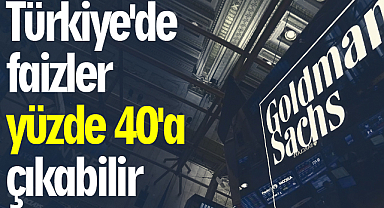 Goldman Sachs: Türkiye'de faizler yüzde 40'a çıkabilir