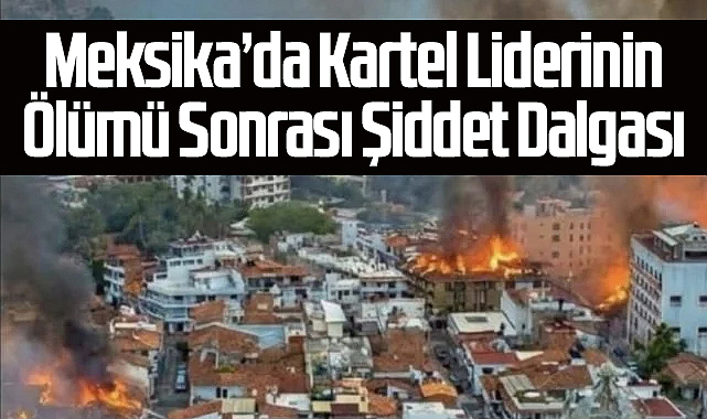 Meksika’da Kartel Liderinin Ölümü Sonrası Şiddet Dalgası