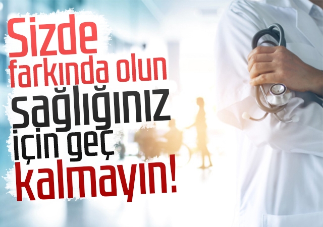 Sizde farkında olun, sağlığınız için geç kalmayın!